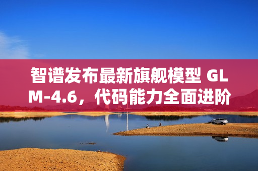 智谱发布最新旗舰模型 GLM-4.6，代码能力全面进阶