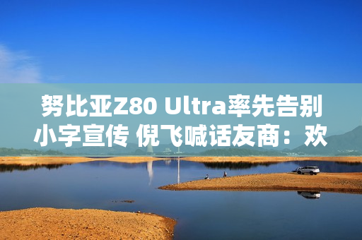 努比亚Z80 Ultra率先告别小字宣传 倪飞喊话友商：欢迎跟进