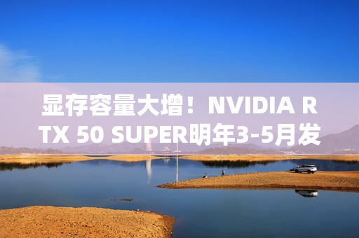 显存容量大增！NVIDIA RTX 50 SUPER明年3-5月发布