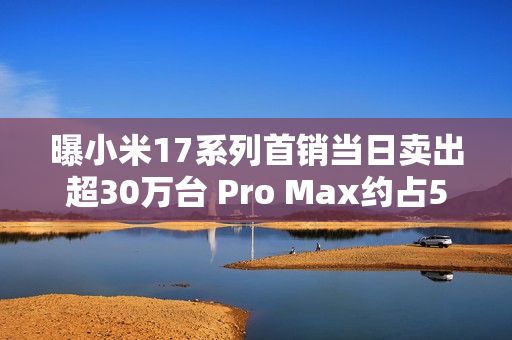 曝小米17系列首销当日卖出超30万台 Pro Max约占50% 曝小米17系列首销当日卖出超30万台 Pro Max约占50%