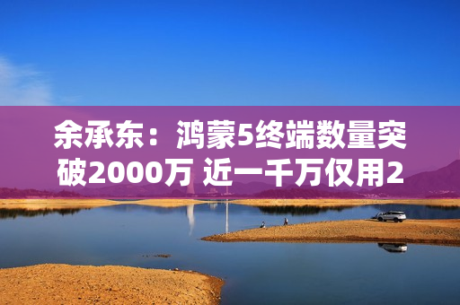 余承东：鸿蒙5终端数量突破2000万 近一千万仅用2个月