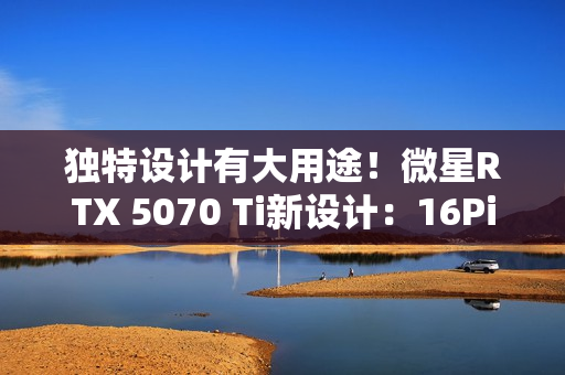 独特设计有大用途！微星RTX 5070 Ti新设计：16Pin接口位置很妙