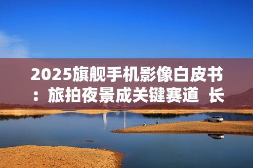 2025旗舰手机影像白皮书：旅拍夜景成关键赛道  长焦与防抖定胜负