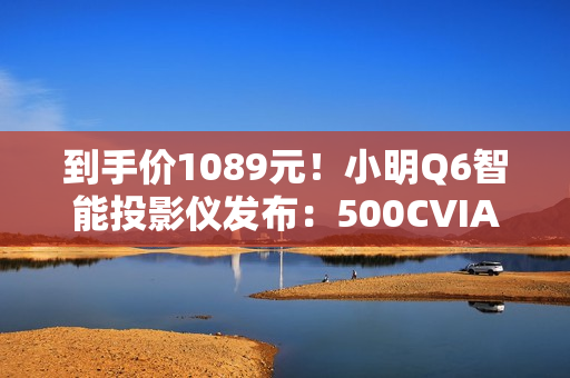 到手价1089元！小明Q6智能投影仪发布：500CVIA流明亮度、接入米家/小爱