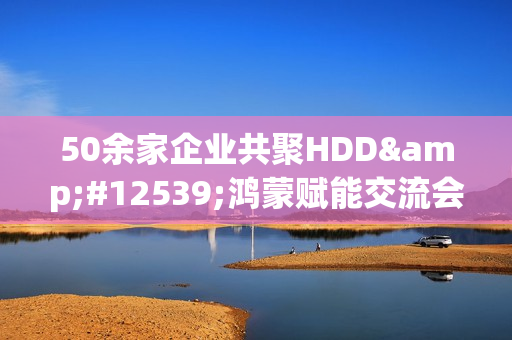 50余家企业共聚HDD・鸿蒙赋能交流会广州站  共探全场景智慧体验创新路径