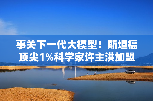 事关下一代大模型！斯坦福顶尖1%科学家许主洪加盟阿里通义