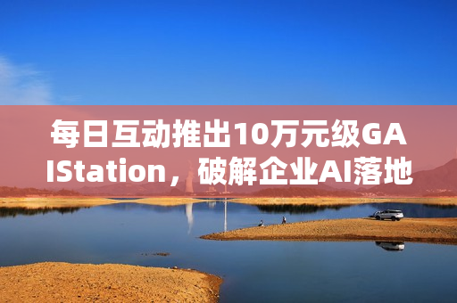 每日互动推出10万元级GAIStation,破解企业AI落地“成本与安全”难题 每日互动推出10万元级GAIStation,破解企业AI落地“成本与安全”难题