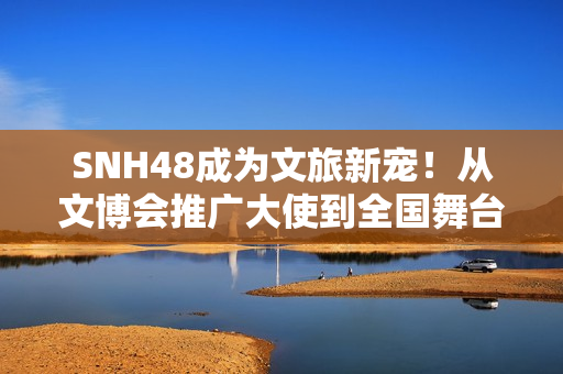 SNH48成为文旅新宠！从文博会推广大使到全国舞台，青春能量全开