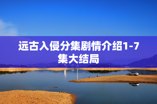 远古入侵分集剧情介绍1-7集大结局