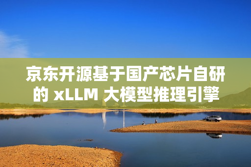 京东开源基于国产芯片自研的 xLLM 大模型推理引擎