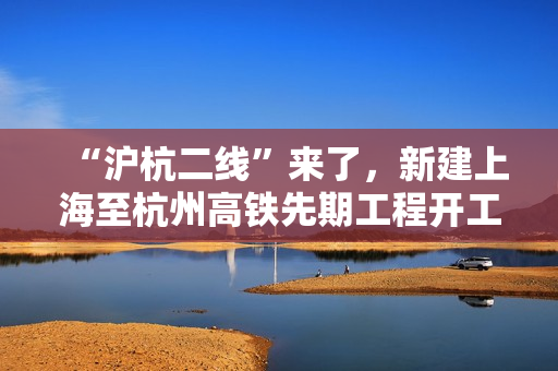 “沪杭二线”来了，新建上海至杭州高铁先期工程开工建设