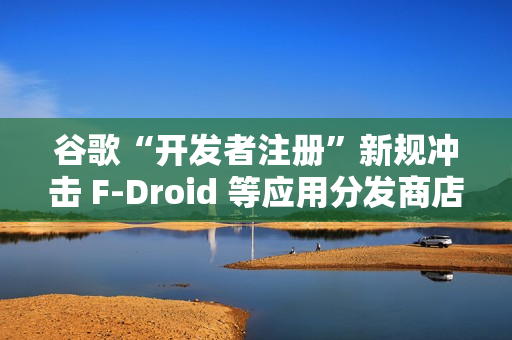 谷歌“开发者注册”新规冲击 F-Droid 等应用分发商店生态