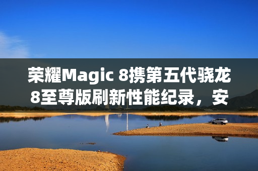 荣耀Magic 8携第五代骁龙8至尊版刷新性能纪录，安兔兔跑分突破416万