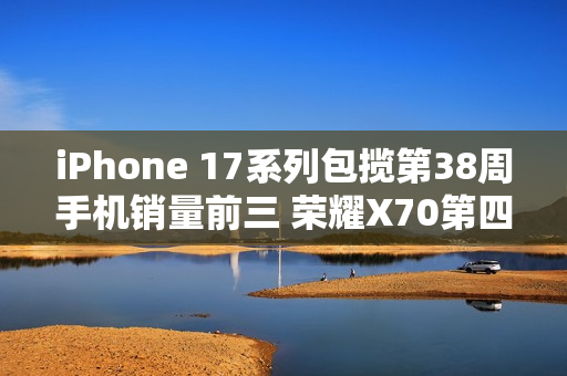 iPhone 17系列包揽第38周手机销量前三 荣耀X70第四