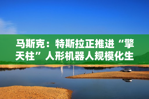 马斯克：特斯拉正推进“擎天柱”人形机器人规模化生产
