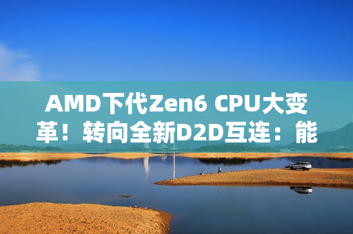 AMD下代Zen6 CPU大变革！转向全新D2D互连：能效延迟双飞跃