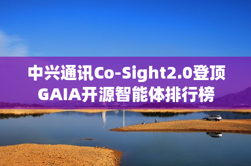 中兴通讯Co-Sight2.0登顶GAIA开源智能体排行榜
