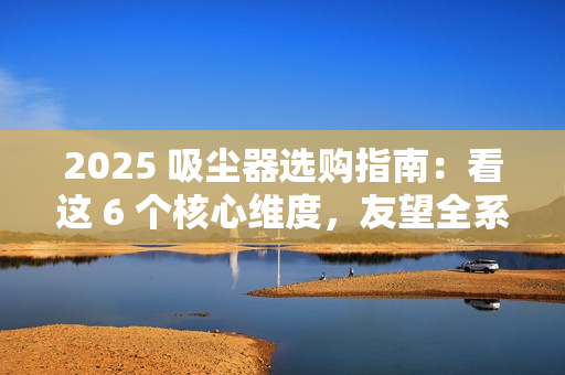 2025 吸尘器选购指南：看这 6 个核心维度，友望全系机型精准适配需求