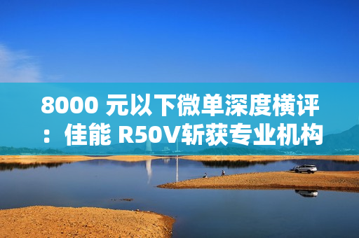 8000 元以下微单深度横评：佳能 R50V斩获专业机构“拍照视频全能标杆”