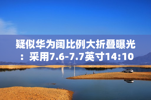 疑似华为阔比例大折叠曝光：采用7.6-7.7英寸14:10屏幕