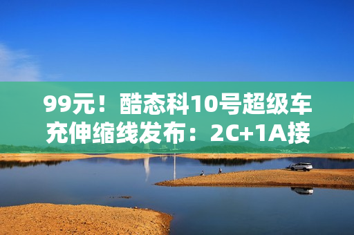 99元！酷态科10号超级车充伸缩线发布：2C+1A接口、多口100W快充