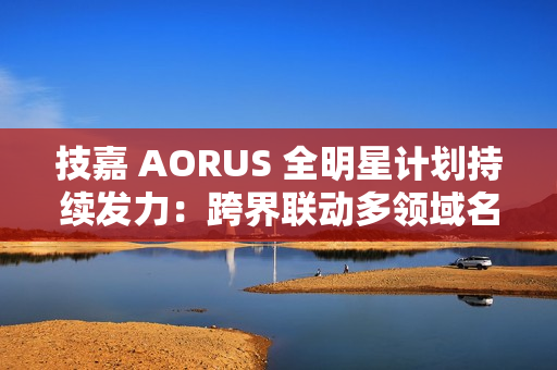 技嘉 AORUS 全明星计划持续发力：跨界联动多领域名人，定制全家桶主机彰显硬核实力