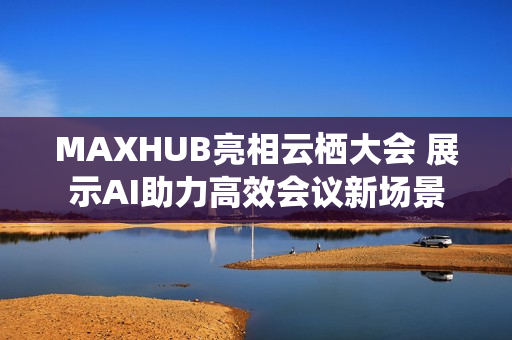 MAXHUB亮相云栖大会 展示AI助力高效会议新场景