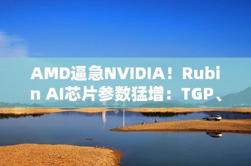 AMD逼急NVIDIA!Rubin AI芯片参数猛增:TGP、带宽双双飙升 AMD逼急NVIDIA!Rubin AI芯片参数猛增:TGP、带宽双双飙升