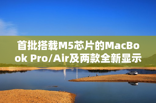首批搭载M5芯片的MacBook Pro/Air及两款全新显示器已接近量产