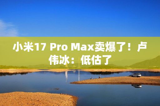 小米17 Pro Max卖爆了！卢伟冰：低估了