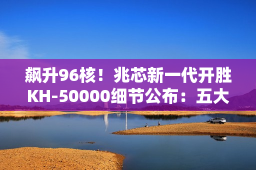 飙升96核！兆芯新一代开胜KH-50000细节公布：五大亮点一次看