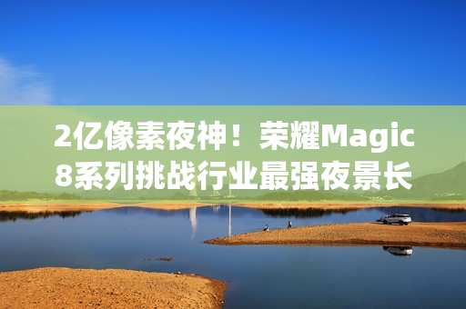 2亿像素夜神!荣耀Magic8系列挑战行业最强夜景长焦 2亿像素夜神!荣耀Magic8系列挑战行业最强夜景长焦