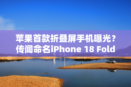 苹果首款折叠屏手机曝光？传闻命名iPhone 18 Fold