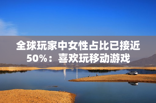 全球玩家中女性占比已接近50%：喜欢玩移动游戏