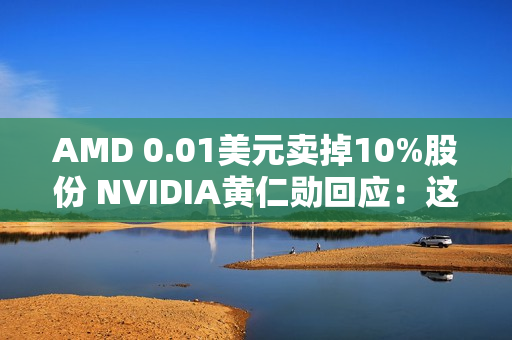 AMD 0.01美元卖掉10%股份 NVIDIA黄仁勋回应：这很聪明