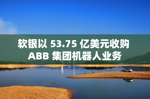 软银以 53.75 亿美元收购 ABB 集团机器人业务