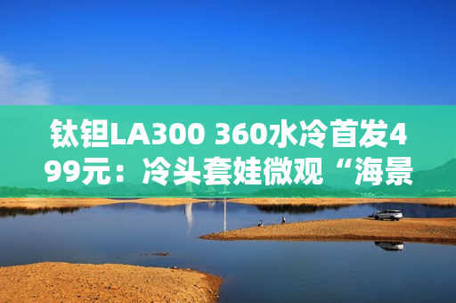 钛钽LA300 360水冷首发499元：冷头套娃微观“海景房”