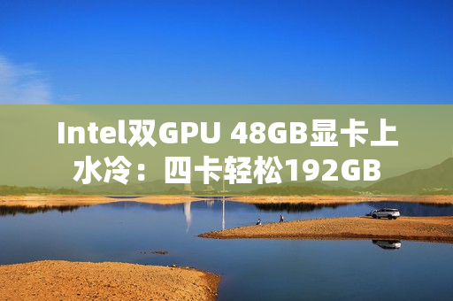 Intel双GPU 48GB显卡上水冷：四卡轻松192GB