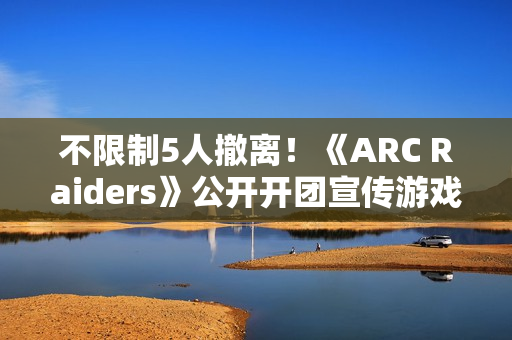 不限制5人撤离！《ARC Raiders》公开开团宣传游戏