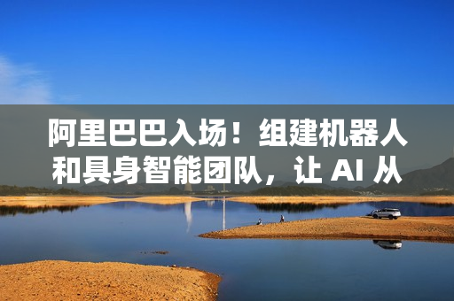 阿里巴巴入场！组建机器人和具身智能团队，让 AI 从虚拟走进现实