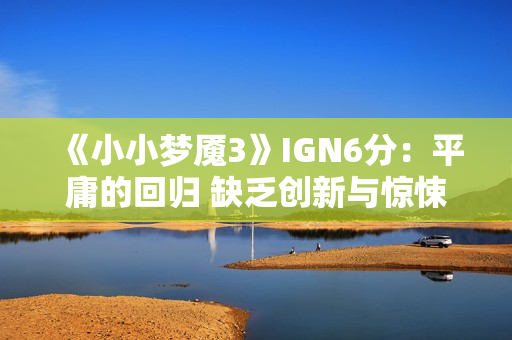 《小小梦魇3》IGN6分：平庸的回归 缺乏创新与惊悚感