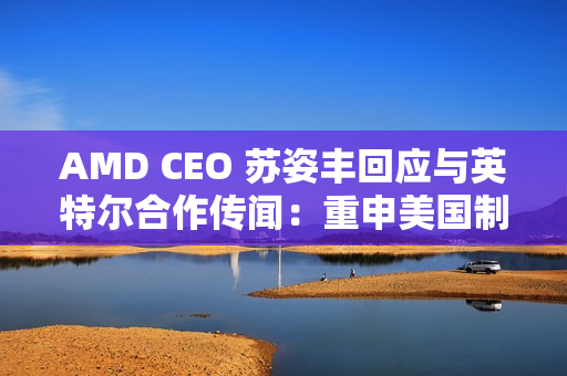 AMD CEO 苏姿丰回应与英特尔合作传闻：重申美国制造，但没把话说死