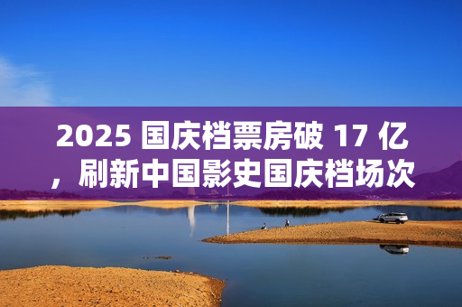 2025 国庆档票房破 17 亿，刷新中国影史国庆档场次纪录