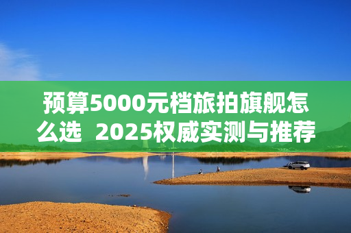 预算5000元档旅拍旗舰怎么选  2025权威实测与推荐选购