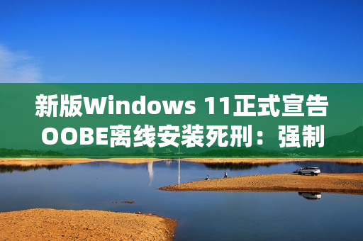 新版Windows 11正式宣告OOBE离线安装死刑：强制绑定微软账号安装系统