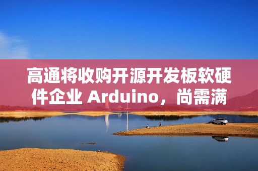 高通将收购开源开发板软硬件企业 Arduino，尚需满足成交条件