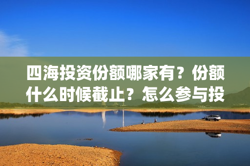 四海投资份额哪家有？份额什么时候截止？怎么参与投资？(四海投资集团)