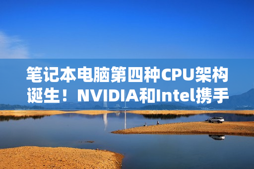 笔记本电脑第四种CPU架构诞生！NVIDIA和Intel携手打造x86 SoC