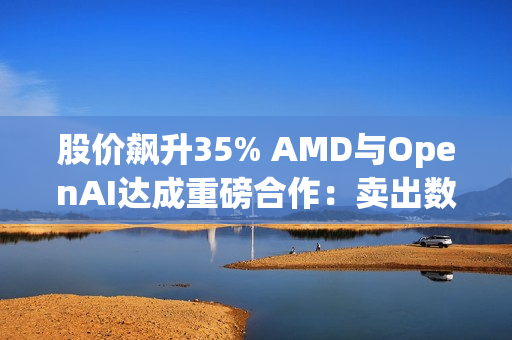 股价飙升35% AMD与OpenAI达成重磅合作：卖出数百亿美元显卡