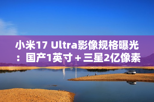 小米17 Ultra影像规格曝光：国产1英寸＋三星2亿像素